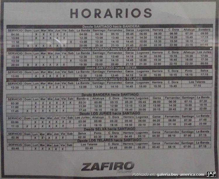 Zafiro
Zafiro (Prov.Sgo. del Estero)

Horario noviembre 2024

Línea La Banda/Santiago del Estero - Bandera
Tiempo de viaje 4:00/5:00 horas
Ida: 4:00/4:30 lunes a viernes , 12:30/13:00 lunes a viernes , 13:00/13:30 sábados , 20:00/20:30 domingo a viernes
Vuelta: 3:30 lunes a sábados , 11:00 lubes a viernes , 17:45 domingo a viernesBusAmericaMartes 10 Junio, 2025 a 08:26 PM

Línea La Banda/Santiago del Estero - Los Juries
Tiempo de viaje 4:30/4:45 horas
Ida: 12:30/13:00 lunes a viernes , 13:00/13:30 sabados , 19:30/20:00 domingo a viernes
Vuelta: 3:00 lunes a sábados , 17:15 domingo a viernes

Línea La Banda/Santiago del Estero - Los Telares
Tiempo de viaje 3:30/4:15 horas
Ida: 13:00/13:30 lunes a viernes
Vuelta: 3:45 lunes a viernes

Línea La Banda/Santiago del Estero - Selva
Tiempo de viaje 4:30/4:45 horas
Ida: 12:30/13:00 lunes a viernes
Vuelta: 2:30 lunes a viernes

